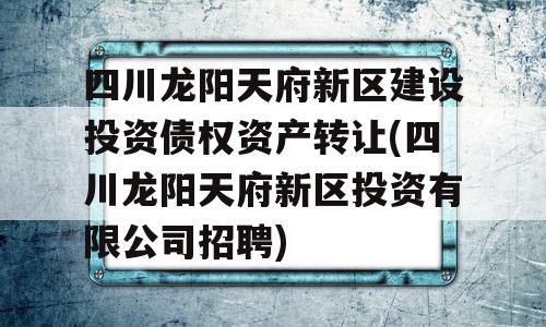 四川龙阳天府新区建设投资债权资产转让(四川龙阳天府新区投资有限公司招聘)