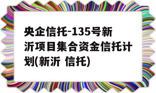 央企信托-135号新沂项目集合资金信托计划(新沂 信托)