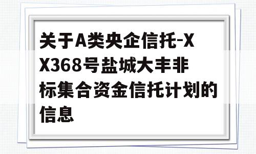 关于A类央企信托-XX368号盐城大丰非标集合资金信托计划的信息