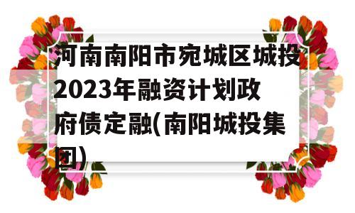 河南南阳市宛城区城投2023年融资计划政府债定融(南阳城投集团)