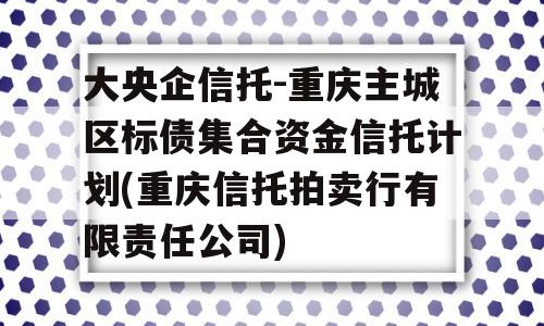 大央企信托-重庆主城区标债集合资金信托计划(重庆信托拍卖行有限责任公司)