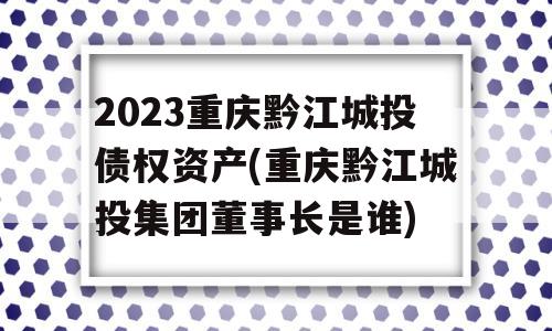 2023重庆黔江城投债权资产(重庆黔江城投集团董事长是谁)