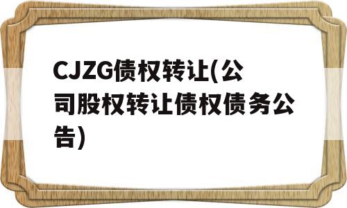 CJZG债权转让(公司股权转让债权债务公告)