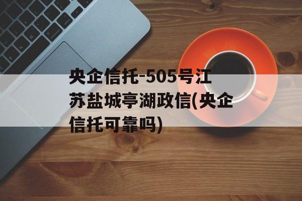 央企信托-505号江苏盐城亭湖政信(央企信托可靠吗)