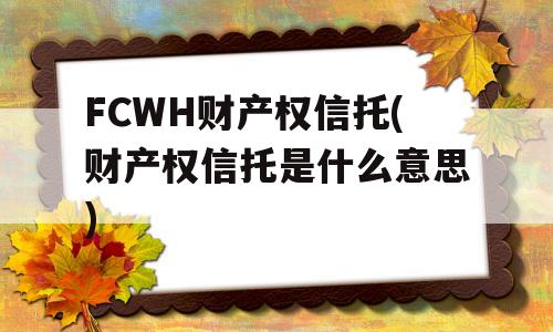 FCWH财产权信托(财产权信托是什么意思)