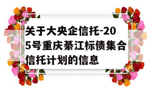 关于大央企信托-205号重庆綦江标债集合信托计划的信息