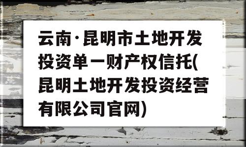 云南·昆明市土地开发投资单一财产权信托(昆明土地开发投资经营有限公司官网)