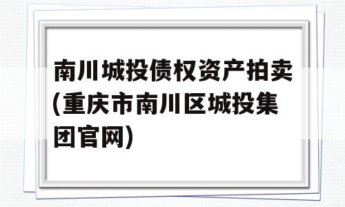 南川城投债权资产拍卖(重庆市南川区城投集团官网)