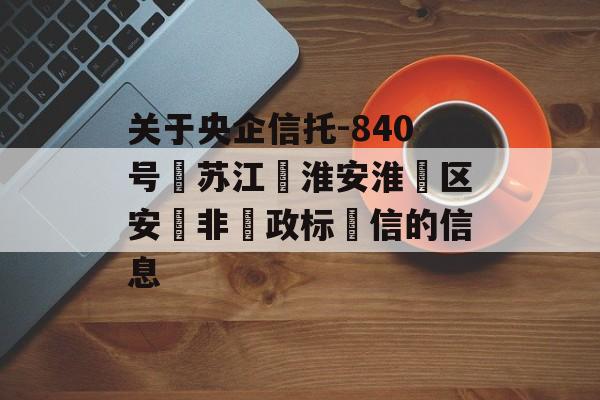 关于央企信托-840号‮苏江‬淮安淮‮区安‬非‮政标‬信的信息