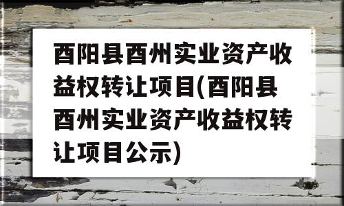 酉阳县酉州实业资产收益权转让项目(酉阳县酉州实业资产收益权转让项目公示)