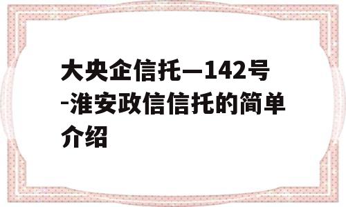 大央企信托—142号-淮安政信信托的简单介绍