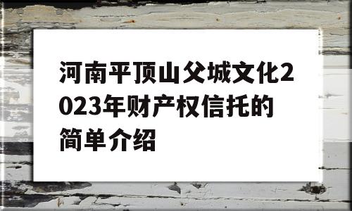 河南平顶山父城文化2023年财产权信托的简单介绍