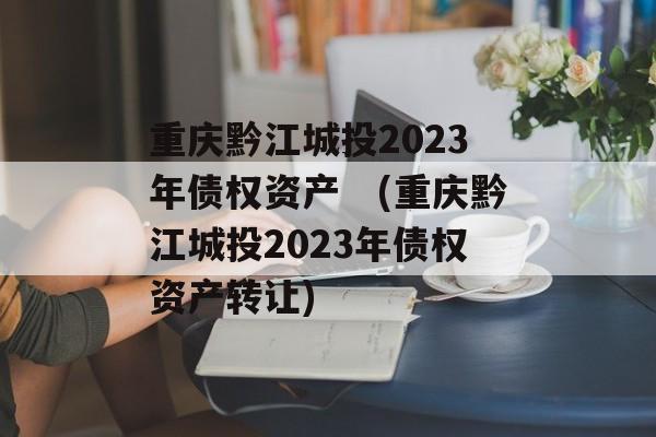 重庆黔江城投2023年债权资产　(重庆黔江城投2023年债权资产转让)