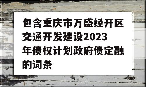 包含重庆市万盛经开区交通开发建设2023年债权计划政府债定融的词条