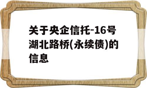 关于央企信托-16号湖北路桥(永续债)的信息