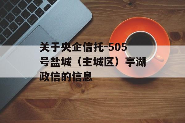 关于央企信托-505号盐城（主城区）亭湖政信的信息