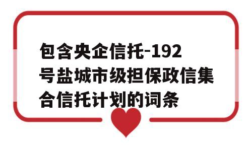 包含央企信托-192号盐城市级担保政信集合信托计划的词条