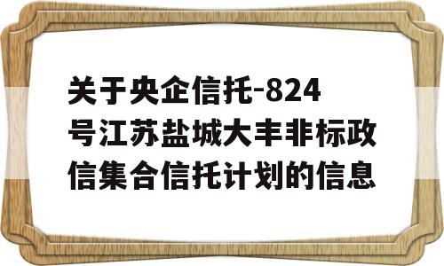 关于央企信托-824号江苏盐城大丰非标政信集合信托计划的信息