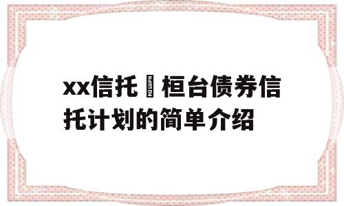 xx信托•桓台债券信托计划的简单介绍