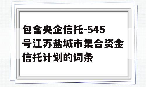 包含央企信托-545号江苏盐城市集合资金信托计划的词条