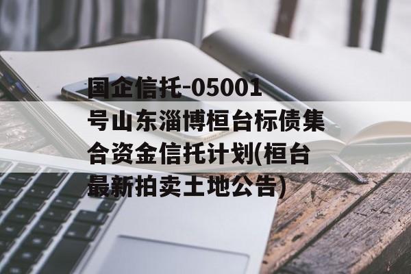 国企信托-05001号山东淄博桓台标债集合资金信托计划(桓台最新拍卖土地公告)