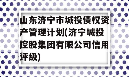 山东济宁市城投债权资产管理计划(济宁城投控股集团有限公司信用评级)