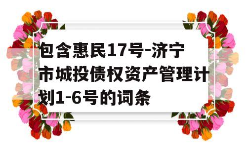 包含惠民17号-济宁市城投债权资产管理计划1-6号的词条