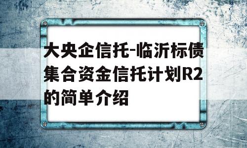 大央企信托-临沂标债集合资金信托计划R2的简单介绍