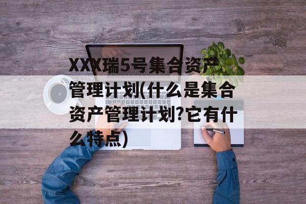 XXX瑞5号集合资产管理计划(什么是集合资产管理计划?它有什么特点)