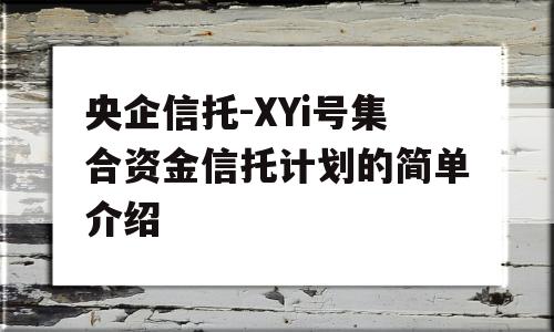 央企信托-XYi号集合资金信托计划的简单介绍