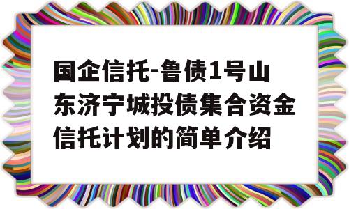 国企信托-鲁债1号山东济宁城投债集合资金信托计划的简单介绍