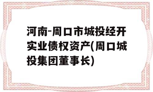 河南-周口市城投经开实业债权资产(周口城投集团董事长)