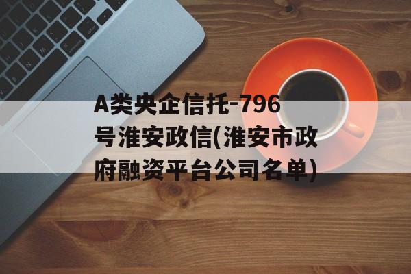 A类央企信托-796号淮安政信(淮安市政府融资平台公司名单)