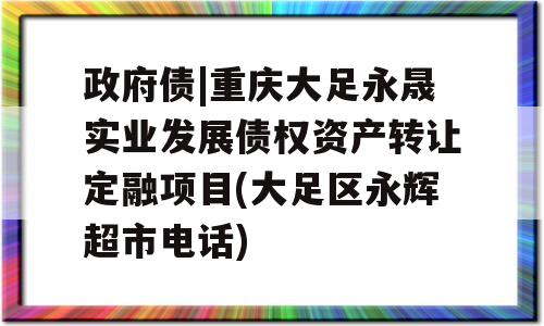 政府债|重庆大足永晟实业发展债权资产转让定融项目(大足区永辉超市电话)