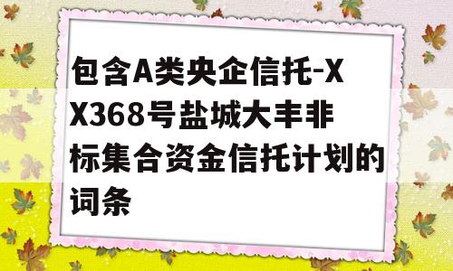 包含A类央企信托-XX368号盐城大丰非标集合资金信托计划的词条