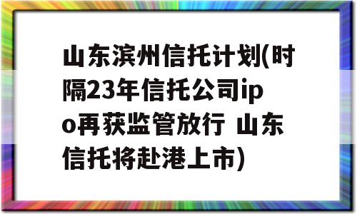 山东滨州信托计划(时隔23年信托公司ipo再获监管放行 山东信托将赴港上市)