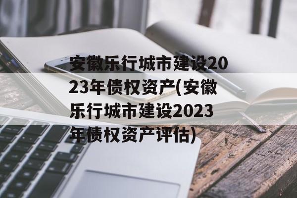 安徽乐行城市建设2023年债权资产(安徽乐行城市建设2023年债权资产评估)