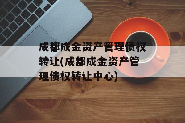 成都成金资产管理债权转让(成都成金资产管理债权转让中心)