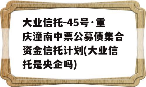 大业信托-45号·重庆潼南中票公募债集合资金信托计划(大业信托是央企吗)