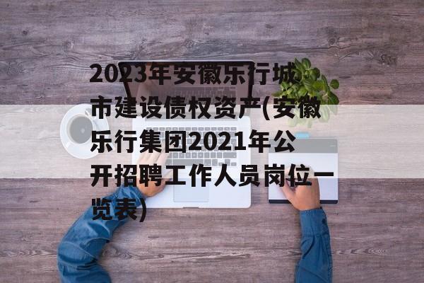 2023年安徽乐行城市建设债权资产(安徽乐行集团2021年公开招聘工作人员岗位一览表)