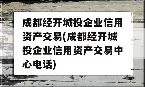 成都经开城投企业信用资产交易(成都经开城投企业信用资产交易中心电话)