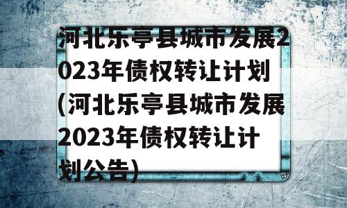 河北乐亭县城市发展2023年债权转让计划(河北乐亭县城市发展2023年债权转让计划公告)