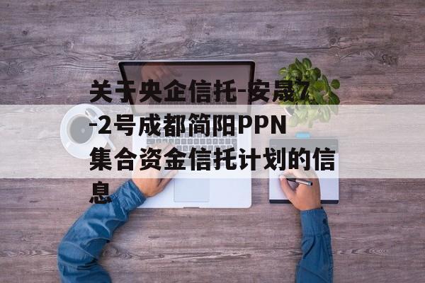 关于央企信托-安晟7-2号成都简阳PPN集合资金信托计划的信息