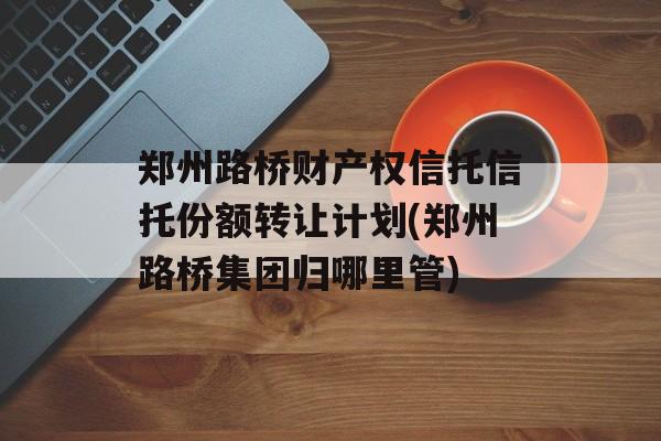 郑州路桥财产权信托信托份额转让计划(郑州路桥集团归哪里管)