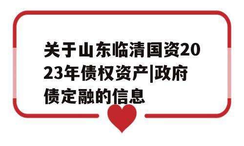 关于山东临清国资2023年债权资产|政府债定融的信息