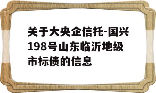 关于大央企信托-国兴198号山东临沂地级市标债的信息