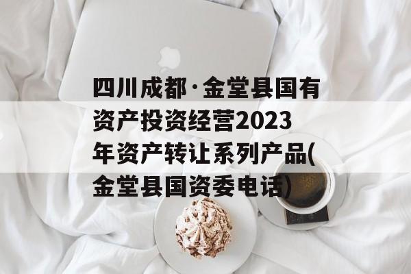 四川成都·金堂县国有资产投资经营2023年资产转让系列产品(金堂县国资委电话)