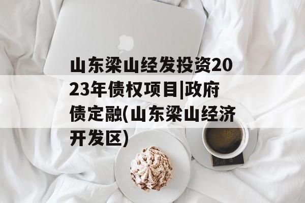 山东梁山经发投资2023年债权项目|政府债定融(山东梁山经济开发区)