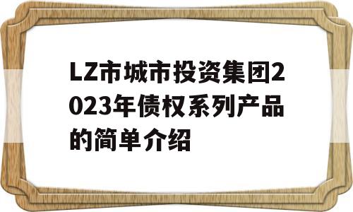 LZ市城市投资集团2023年债权系列产品的简单介绍