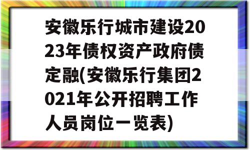 安徽乐行城市建设2023年债权资产政府债定融(安徽乐行集团2021年公开招聘工作人员岗位一览表)